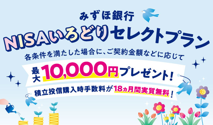 みずほ銀行 NISAいろどりセレクトプラン 各条件を満たした場合に、ご契約金額などに応じて最大10,000円プレゼント！ 積立投信購入時手数料が18ヵ月間実質無料！