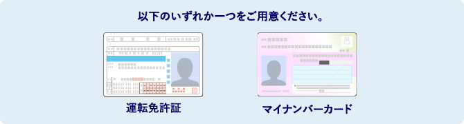 以下のいずれか一つをご用意ください。 運転免許証 マイナンバーカード