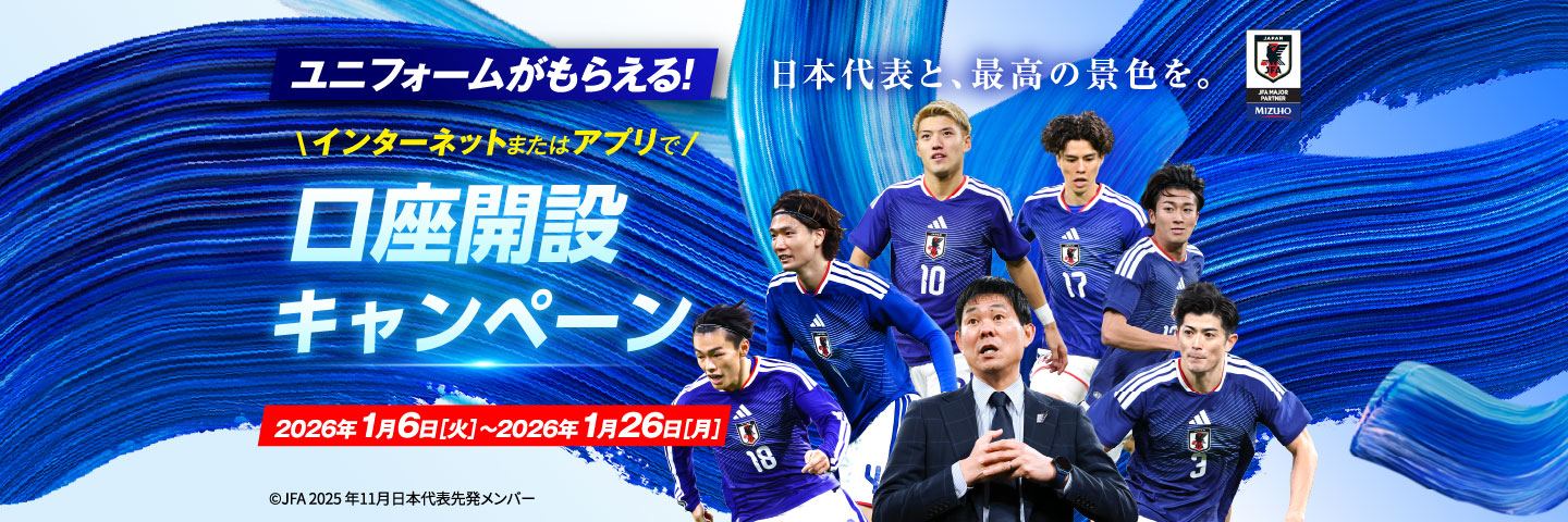 ユニフォームがもらえる!インターネットまたはアプリで 口座開設キャンペーン 2026年1月6日 火曜日~1月26日 月曜日 日本代表と、最高の景色を。 ©JFA 2025年11月日本代表先発メンバー