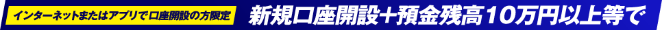 インターネットまたはアプリで口座開設の方限定 新規口座開設+預金残高10万円以上等で