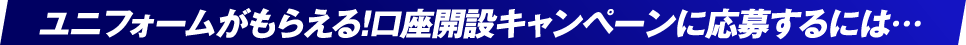 ユニフォームがもらえる!口座開設キャンペーンに応募するには・・・