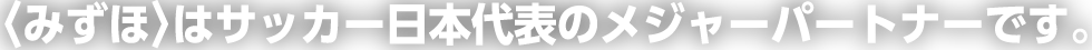 〈みずほ〉はサッカー日本代表のメジャーパートナーです。
