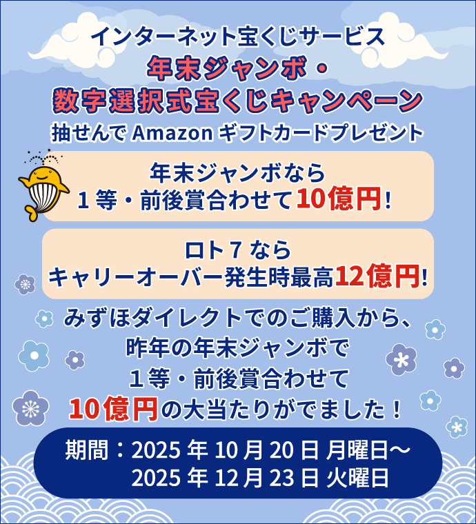 インターネット宝くじサービス 年末ジャンボ・数字選択式宝くじキャンペーン 抽せんでAmazonギフトカードプレゼント 年末ジャンボなら 1等・前後賞合わせて10億円! ロト7なら キャリーオーバー発生時最高12億円! みずほダイレクトでのご購入から、昨年の年末ジャンボで1等・前後賞合わせて10億円の大当たりがでました! 期間:2025年10月20日 月曜日~2025年12月23日 火曜日