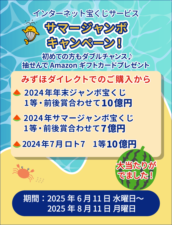 インターネット宝くじサービス サマージャンボキャンペーン! 初めての方もダブルチャンス♪抽せんでAmazonギフトカードプレゼント みずほダイレクトでのご購入から 2024年 年末ジャンボ宝くじ1等・前後賞合わせて10億円 2024年 サマージャンボ宝くじ1等・前後賞あわせて7億円 2024年7月ロト7 1等10億円 大当たりがでました! 期間:2025年6月11日 水曜日~2025年8月11日 月曜日
