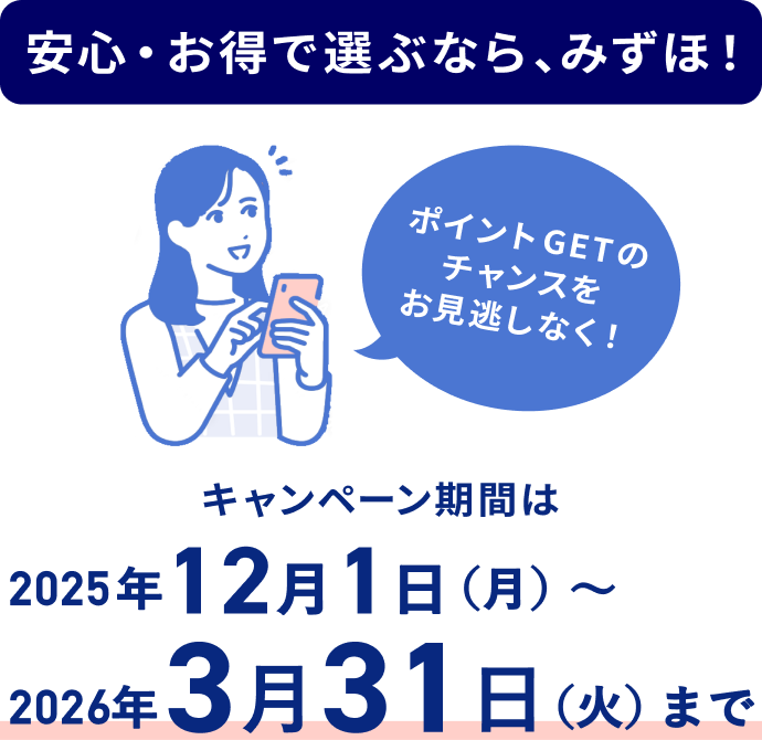 安心・お得で選ぶなら、みずほ！ ポイントGETのチャンスをお見逃しなく！ キャンペーン期間は2025年12月1日 月曜日～2026年3月31日 火曜日まで