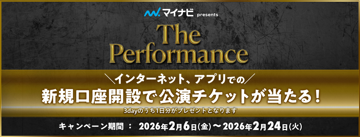 マイナビ presents The Performance インターネット、アプリでの新規口座開設で公演チケットが当たる！ 3dayのうち1日分がプレゼントとなります キャンペーン期間：2026年2月6日 金曜日～2026年2月24日 火曜日