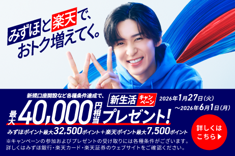 みずほ銀行 みずほと楽天で、おトク増えてく。 新規口座開設など各種条件達成で、最大40,000円相当プレゼント！ みずほポイント最大32,500ポイント＋楽天ポイント最大7,500ポイント ※キャンペーンの参加およびプレゼントの受け取りには各種条件がございます。詳しくはみずほ銀行・楽天カード・楽天証券のウェブサイトをご確認ください。 新生活キャンペーン2026年1月27日 火曜日～2026年6月1日 月曜日 詳しくはこちら