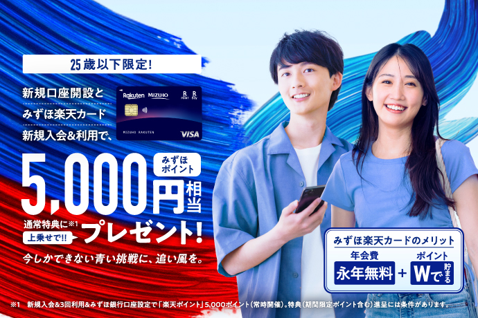 25歳以下限定! 新規口座開設とみずほ楽天カード新規入会&利用で、みずほポイント5,000円相当 通常特典に*1上乗せで!!プレゼント! 今しかできない青い挑戦に、追い風を。 みずほ楽天カードは、メリットたくさん 年会費永年無料 ポイントWで貯まる *1新規入会&3回利用&みずほ銀行口座設定で「楽天ポイント」5,000ポイント(常時開催)。特典(期間限定ポイント含む)進呈には条件があります。