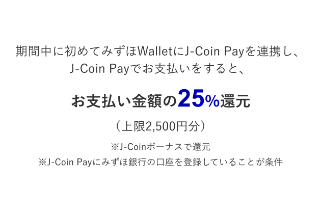 期間中、みずほWalletにJ-Coin Payを初めて連携（みずほ銀行口座を登録）し、J-Coinでお支払をすると決済金額の25％還元*（上限2,500円分）*J-Coinボーナスで還元