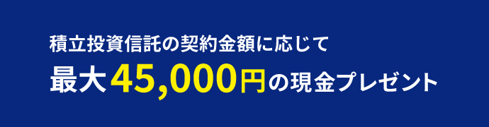 積立投資信託の契約金額に応じて最大45,000円の現金プレゼント