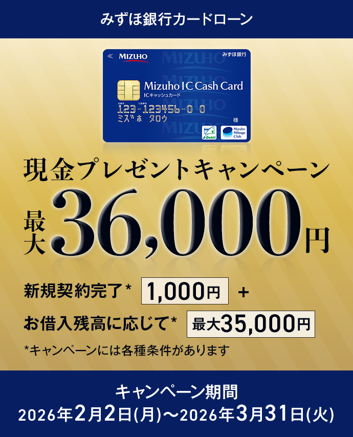 みずほ銀行カードローン 現金プレゼントキャンペーン 最大36,000円 新規契約完了*1,000円＋お借入残高に応じて*最大35,000円 *キャンペーンには各種条件があります キャンペーン期間 2026年2月2日月曜日～2026年3月31日火曜日