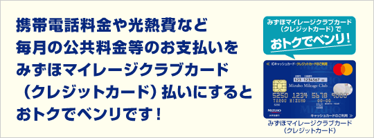 携帯電話料金や光熱費など毎月の公共料金等のお支払いをみずほマイレージクラブカード（UC・セゾン）払いにするとおトクでべんりです！