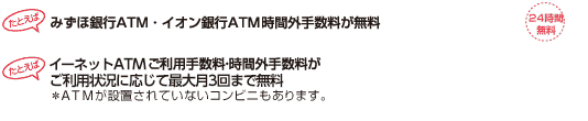 たとえばみずほ銀行ATM・イオン銀行ATM時間外手数料が無料（*） たとえばイーネットATMご利用手数料・時間外手数料がご利用状況に応じて最大月3回まで無料 *ATMが設置されていないコンビニもあります。