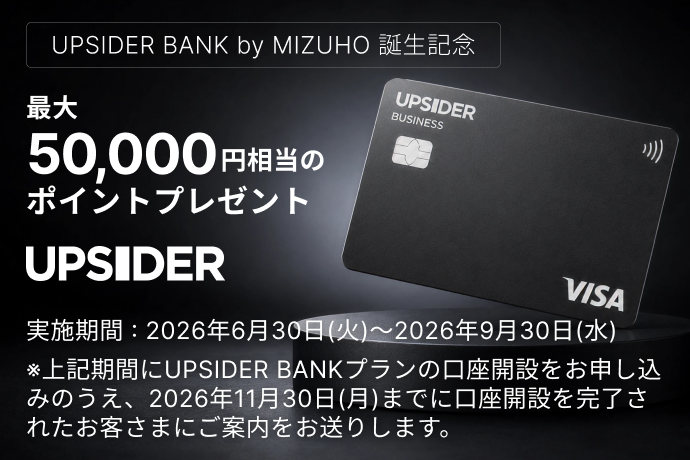 【UPSIDER BANK by MIZUHO 誕生記念】UPSIDER 最大50,000円相当のポイントプレゼント 実施期間：2026年6月30日 火曜日～2026年9月30日 水曜日 *上記期間にUPSIDER BANKプランの口座開設をお申し込みのうえ、2026年11月30日 月曜日までに口座開設を完了されたお客さまにご案内をお送りします。