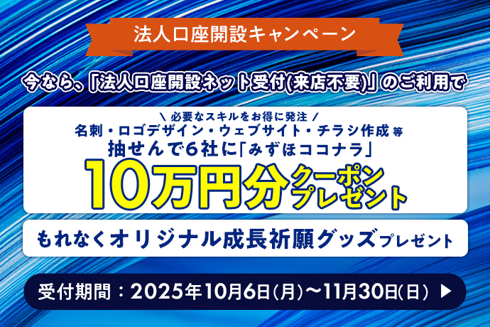 法人口座開設キャンペーン 今なら、「法人口座開設ネット受付（来店不要）」のご利用で 必要なスキルをお得に発注 名刺・ロゴデザイン・ウェブサイト・チラシ作成等 抽せんで6社に「みずほココナラ」10万円分クーポンプレゼント もれなくオリジナル成長祈願グッズプレゼント 受付期間：2025年10月6日 月曜日～11月30日 日曜日