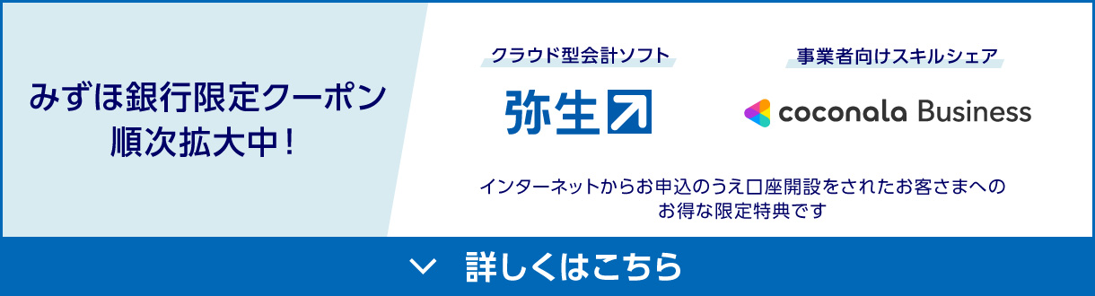みずほ銀行限定クーポン順次拡大中！ クラウド型会計ソフト：弥生 事業者向けスキルシェア：coconala Business インターネットからお申込のうえ口座開設をされたお客さまへのお得な限定特典です 詳しくはこちら
