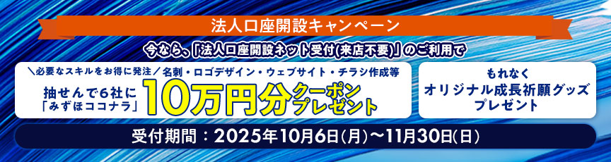 法人口座開設キャンペーン 今なら、「法人口座開設ネット受付（来店不要）」のご利用で 必要なスキルをお得に発注 名刺・ロゴデザイン・ウェブサイト・チラシ作成等 抽せんで6社に「みずほココナラ」10万円分クーポンプレゼント もれなくオリジナル成長祈願グッズプレゼント 受付期間：2025年10月6日 月曜日～11月30日 日曜日