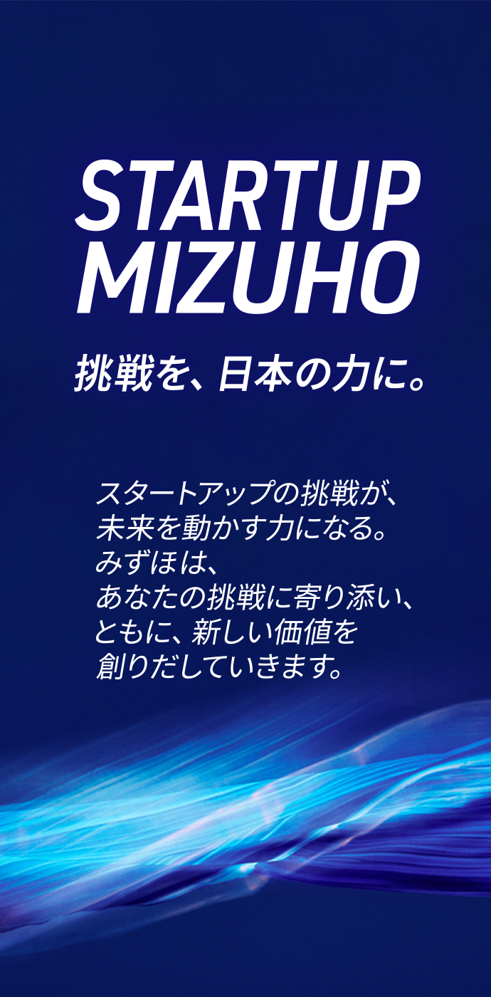 STARTUP MIZUHO 挑戦を、日本の力に。スタートアップの挑戦が、未来を動かす力になる。みずほは、あなたの挑戦に寄り添い、ともに、新しい価値を創りだしていきます。
