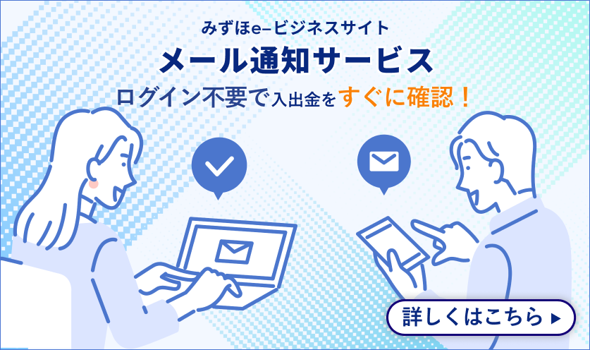 みずほe-ビジネスサイト メール通知サービス ログイン不要で入出金をすぐに確認！ 詳しくはこちら