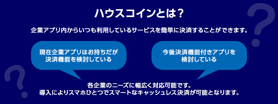 ハウスコインとは? 企業アプリ内からいつも利用しているサービスを簡単に決済することができます。 ・現在企業アプリはお持ちだが決済機能を検討している ・今後決済機能付きアプリを検討している 各企業のニーズに幅広く対応可能です。導入によりスマホひとつでスマートなキャッシュレス決済が可能となります。