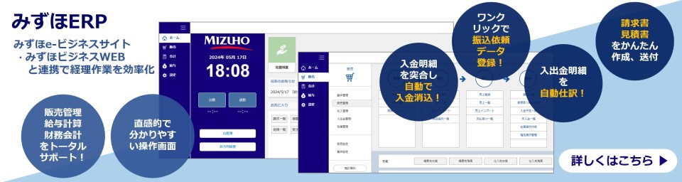 みずほERP みずほe-ビジネスサイト・みずほビジネスWEBと連携で経理作業を効率化！ 販売管理、給与計算、財務会計をトータルサポート！ 直観的でわかりやすい操作画面 入金明細を突合し自動で入金消込！ ワンクリックで振込依頼データ登録！ 入出金明細を自動仕訳！ 請求書見積書をかんたん作成、送付 詳しくはこちら
