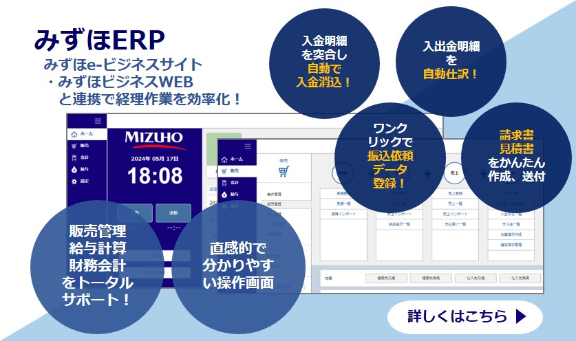 みずほERP みずほe-ビジネスサイト・みずほビジネスWEBと連携で経理作業を効率化！ 販売管理、給与計算、財務会計をトータルサポート！ 直観的でわかりやすい操作画面 入金明細を突合し自動で入金消込！ ワンクリックで振込依頼データ登録！ 入出金明細を自動仕訳！ 請求書見積書をかんたん作成、送付 詳しくはこちら