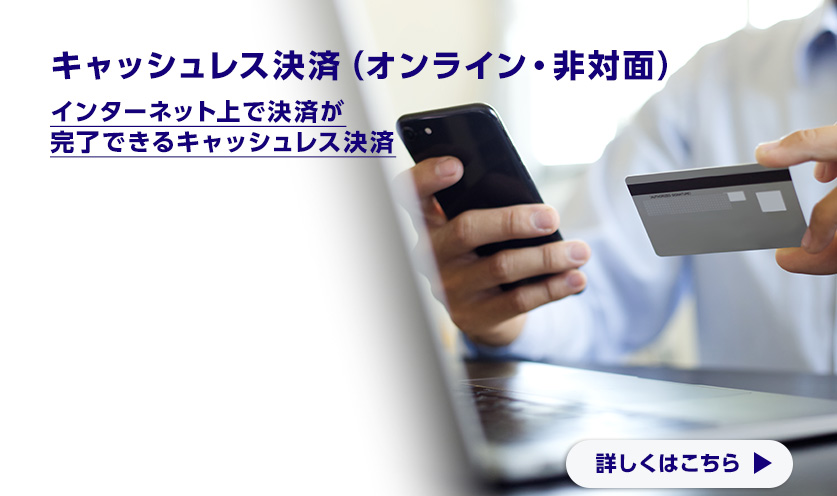 キャッシュレス決済（オンライン・非対面） インターネット上で決済が完了できるキャッシュレス決済 詳しくはこちら