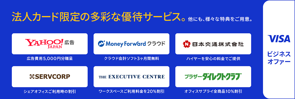 Visaビジネスオファー 法人カード限定の多彩な優待サービス。他にも、様々な特典をご用意。 ・Yahoo!広告:広告費用5,000円分贈呈 ・MoneyForward クラウド:クラウド会計ソフト3ヵ月間無料 ・日本交通株式会社：ハイヤーを安心の料金でご提供 ・SERVCORP:シェアオフィスご利用時の割引 ・THE EXECUTIVE CENTRE:ワークスペースご利用料金を20％割引 ・ブラザーダイレクトクラブ：オフィスサプライ全商品10％割引
