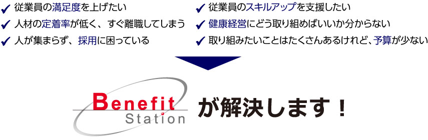従業員の満足度を上げたい 人材の定着率が低く、すぐ離職してしまう 人が集まらず、採用に困っている 従業員のスキルアップを支援したい 健康経営にどう取り組めばいいか分からない 取り組みたいことはたくさんあるけれど、予算が少ない ベネフィット・ステーションが解決します!