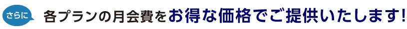 さらに 各プランの月会費をお得な価格でご提供いたします！