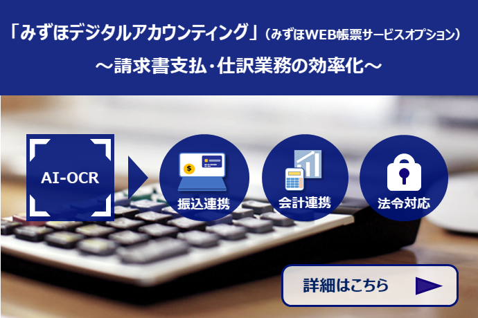 請求書支払・仕分業務の効率化「みずほデジタルアカウンティング」（みずほWEB帳票サービスオプション） AI-OCR→振込連携・会計連携・法令対応 詳細はこちら