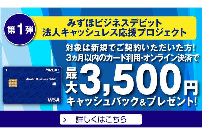 第1弾 みずほビジネスデビット法人キャッシュレス応援プロジェクト 3ヵ月以内のカード利用・オンライン決済で最大3,500円キャッシュバック&プレゼント！ 詳しくはこちら