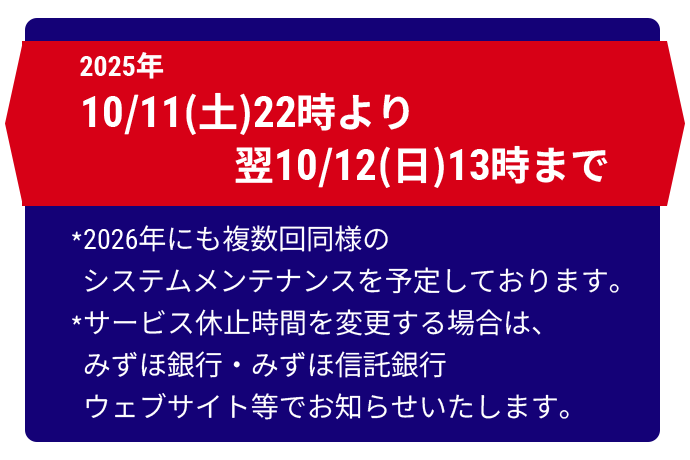 2025年10月11日 土曜日 22時00分より翌10月12日 日曜日 13時00分まで ※2026年にも複数回同様のシステムメンテナンスを予定しております。※サービス休止時間を変更する場合は、みずほ銀行・みずほ信託銀行ウェブサイト等でお知らせいたします。
