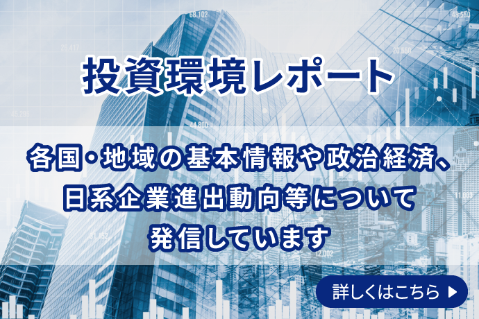 投資環境レポート 各国・地域の基本情報や政治経済、日系企業進出動向等について発信しています 詳しくはこちら