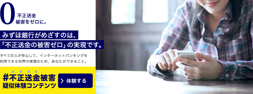 不正送金被害をゼロに。みずほ銀行がめざすのは、「不正送金の被害ゼロ」の実現です。すべての人が安心して、インターネットバンキングを利用できる世界の実現のため、あなたができること。 #不正送金被害体験コンテンツ 体験する