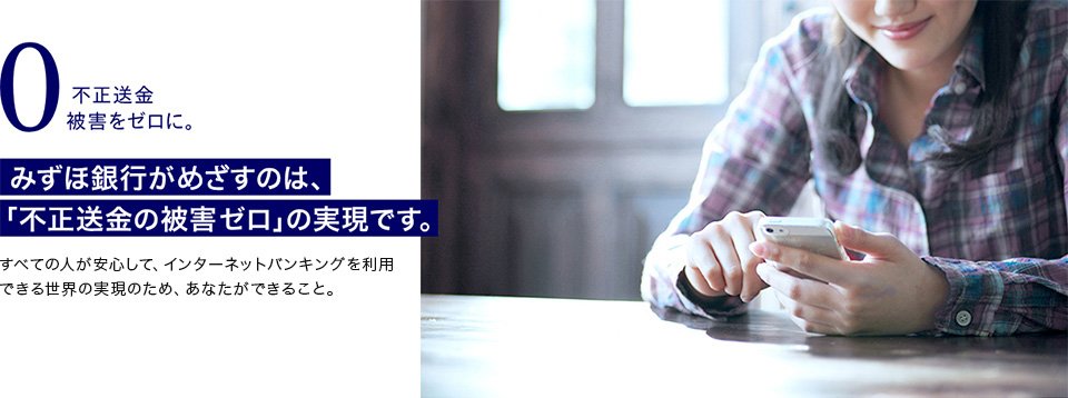 不正送金被害をゼロに。みずほ銀行がめざすのは、「不正送金の被害ゼロ」の実現です。すべての人が安心して、インターネットバンキングを利用できる世界の実現のため、あなたができること。