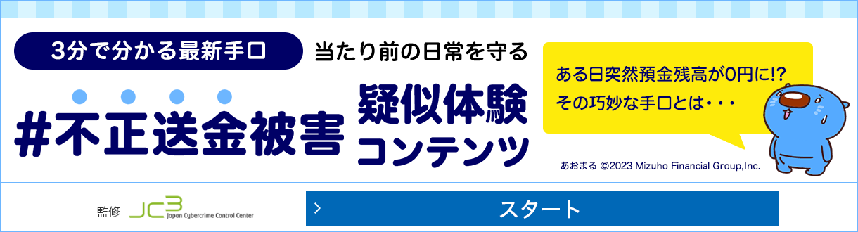 みずほ銀行不正送金被害ゼロプロジェクト 3分でわかる最新手口 当たり前の日常を守る #不正送金被害疑似体験コンテンツ ある日突然預金座高が0円に！？ その巧妙な手口とは...一般財団法人日本サイバー犯罪対策センター監修