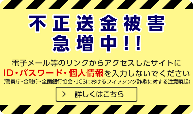 不正送金被害急増中！！電子メール等のリンクからアクセスしたサイトにIDパスワード・個人情報を入力しないで下さい（警察庁・金融庁・全国銀行協会・JC3におけるフィッシング詐欺に対する注意喚起） 詳しくはこちら