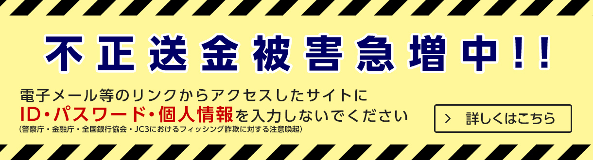 不正送金被害急増中！！電子メール等のリンクからアクセスしたサイトにIDパスワード・個人情報を入力しないで下さい（警察庁・金融庁・全国銀行協会・JC3におけるフィッシング詐欺に対する注意喚起） 詳しくはこちら