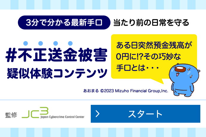3分でわかる最新手口 当たり前の日常を守る #不正送金被害疑似体験コンテンツ ある日突然預金座高が0円に!? その巧妙な手口とは...一般財団法人日本サイバー犯罪対策センター監修 スタート