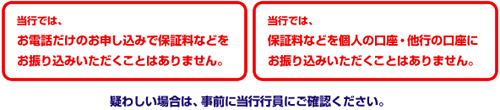 当行では、お電話だけのお申し込みで保証料などをお振り込みいただくことはありません。 当行では、保証料などを個人の口座・他行の口座にお振り込みいただくことはありません。 疑わしい場合は、事前に当行行員にご確認ください。