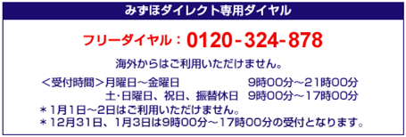 みずほダイレクト専用ダイヤル フリーダイヤル:0120-324-878 海外からはご利用いただけません。 <受付時間>月曜日~金曜日 9時00分~21時00分 土・日曜日、祝日、振替休日 9時00分~17時00分 *1月1日~2日はご利用いただけません。 *12月31日、1月3日は9時00分~17時00分の受付となります。