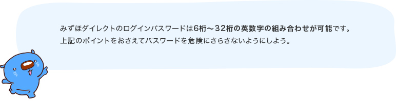 みずほダイレクトのログインパスワードは6桁～32桁の英数字の組み合わせが可能です。上記のポイントをおさえてパスワードを危険にさらさないようにしよう。