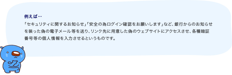 例えば…セキュリティに関するお知らせ』『安全のためログイン確認をお願いします』など、銀行からのお知らせを装った偽の電子メール等を送り、リンク先に用意した偽のウェブサイトにアクセスさせ、各種暗証番号等の個人情報を入力させるというものです。