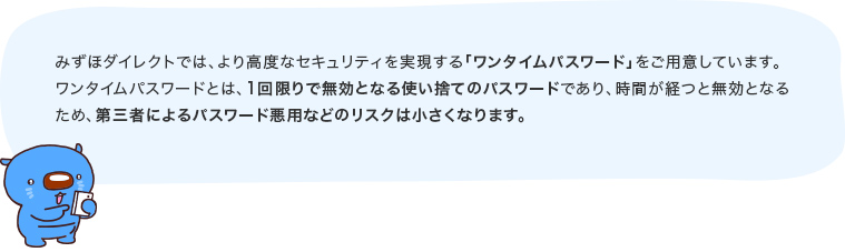 みずほダイレクトでは、より高度なセキュリティを実現する「ワンタイムパスワード」をご用意しています！ワンタイムパスワードとは、1回限りで無効となる使い捨てのパスワードであり、時間が経つと無効となるため、第三者によるパスワード悪用などのリスクは小さくなります。