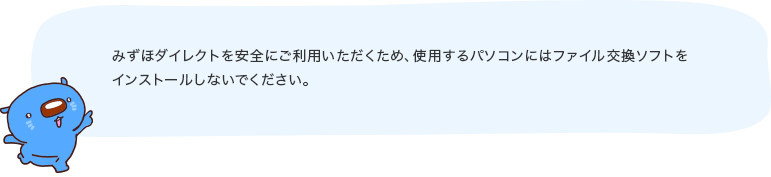 みずほダイレクトを安全にご利用いただくため、使用するパソコンにはファイル交換ソフトをインストールしないでください。