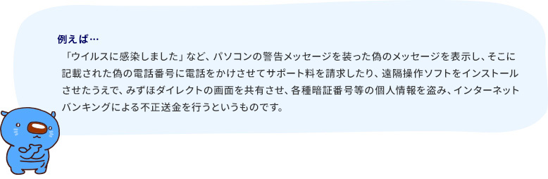 「ウイルスに感染しました」など、パソコンの警告メッセージを装った偽のメッセージを表示し、そこに記載された偽の電話番号に電話をかけさせてサポート料を請求したり、遠隔操作ソフトをインストールさせたうえで、みずほダイレクトの画面を共有させ、各種暗証番号等の個人情報を盗み、インターネットバンキングによる不正送金を行うというものです。