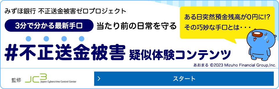 みずほ銀行不正送金被害ゼロプロジェクト 3分でわかる最新手口 当たり前の日常を守る #不正送金被害体験コンテンツ ある日突然預金座高が0円に！？ その巧妙な手口とは...一般財団法人日本サイバー犯罪対策センター監修