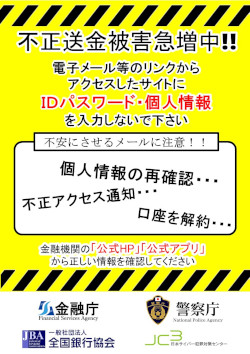 不正送金被害急増中!!電子メール等のリンクからアクセスしたサイトにIDパスワード・個人情報を入力しないで下さい 不安にさせるメールに注意!! 金融機関の「公式HP」「公式アプリ」から正しい情報を確認してください