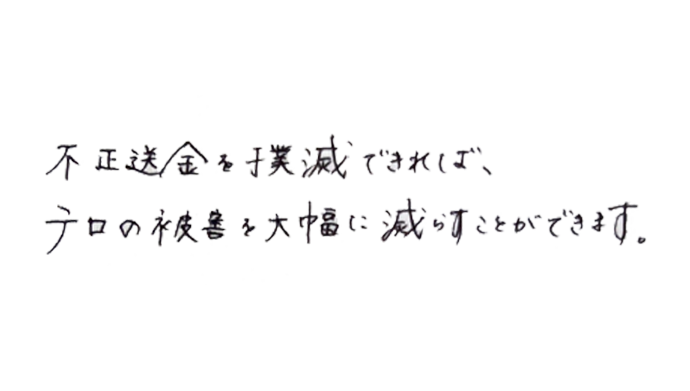 不正送金を撲滅できれば、テロの被害を大幅に減らすことができます。